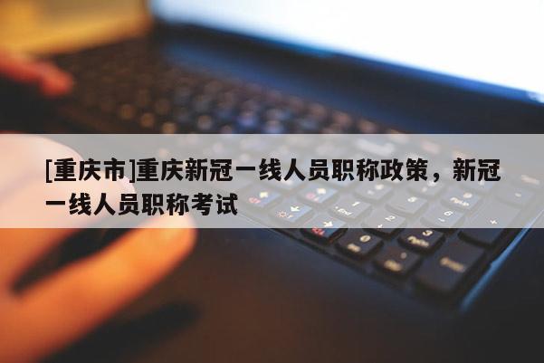 [重慶市]重慶新冠一線人員職稱政策，新冠一線人員職稱考試