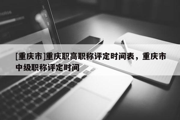 [重慶市]重慶職高職稱評定時間表，重慶市中級職稱評定時間