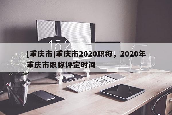 [重慶市]重慶市2020職稱，2020年重慶市職稱評定時(shí)間