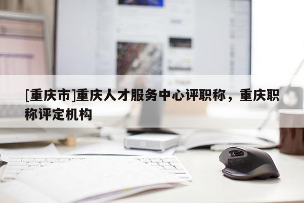 [重慶市]重慶人才服務中心評職稱，重慶職稱評定機構