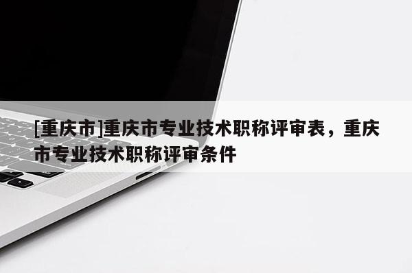 [重慶市]重慶市專業(yè)技術(shù)職稱評審表，重慶市專業(yè)技術(shù)職稱評審條件