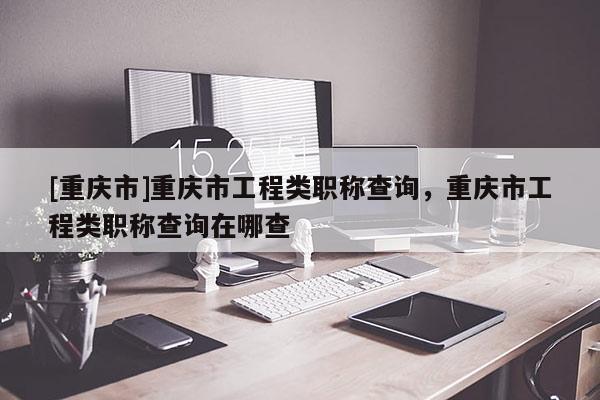 [重慶市]重慶市工程類職稱查詢，重慶市工程類職稱查詢在哪查