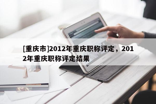 [重慶市]2012年重慶職稱評定，2012年重慶職稱評定結果