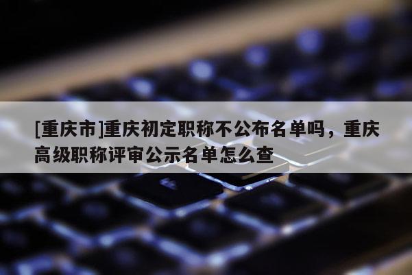 [重慶市]重慶初定職稱不公布名單嗎，重慶高級職稱評審公示名單怎么查