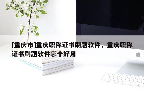 [重慶市]重慶職稱證書刷題軟件，重慶職稱證書刷題軟件哪個好用