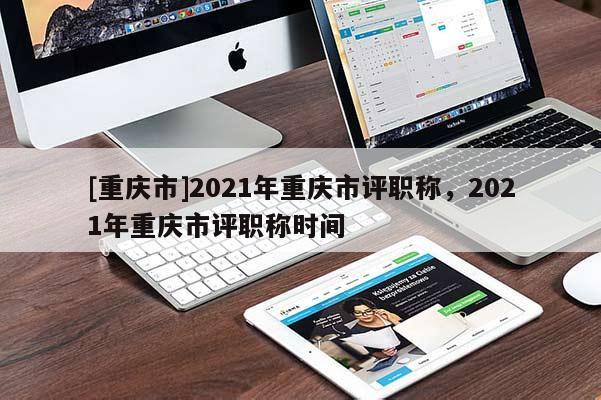 [重慶市]2021年重慶市評職稱，2021年重慶市評職稱時間