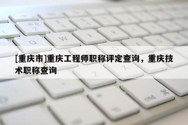 [重慶市]重慶工程師職稱評定查詢，重慶技術(shù)職稱查詢