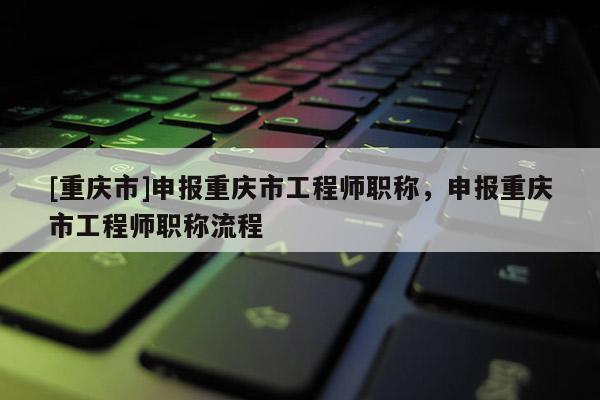 [重慶市]申報(bào)重慶市工程師職稱，申報(bào)重慶市工程師職稱流程