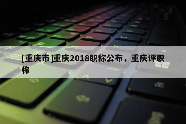 [重慶市]重慶2018職稱公布，重慶評職稱