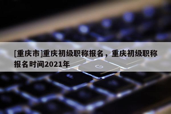 [重慶市]重慶初級職稱報(bào)名，重慶初級職稱報(bào)名時(shí)間2021年