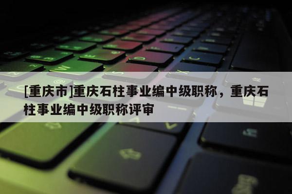 [重慶市]重慶石柱事業(yè)編中級職稱，重慶石柱事業(yè)編中級職稱評審