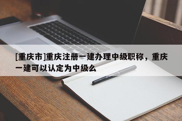 [重慶市]重慶注冊一建辦理中級職稱，重慶一建可以認定為中級么