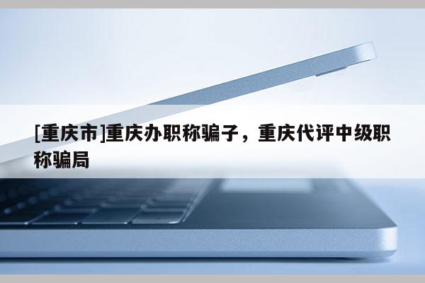 [重慶市]重慶辦職稱騙子，重慶代評中級職稱騙局