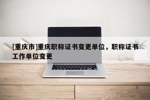 [重慶市]重慶職稱(chēng)證書(shū)變更單位，職稱(chēng)證書(shū)工作單位變更