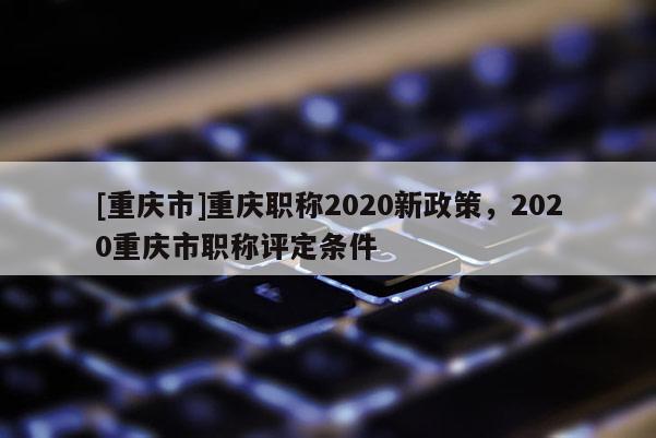 [重慶市]重慶職稱2020新政策，2020重慶市職稱評定條件