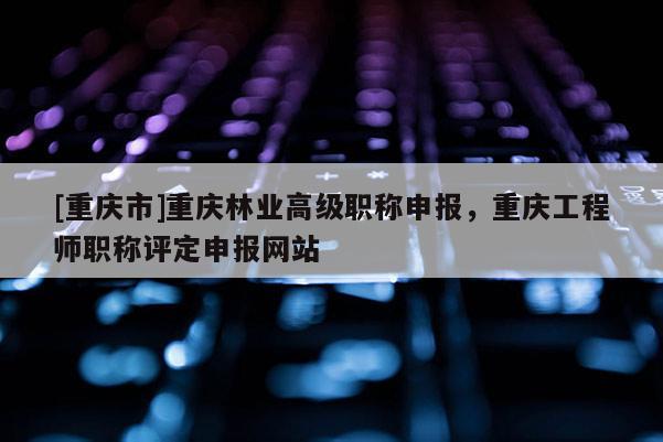 [重慶市]重慶林業(yè)高級職稱申報(bào)，重慶工程師職稱評定申報(bào)網(wǎng)站