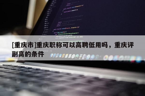 [重慶市]重慶職稱可以高聘低用嗎，重慶評副高的條件