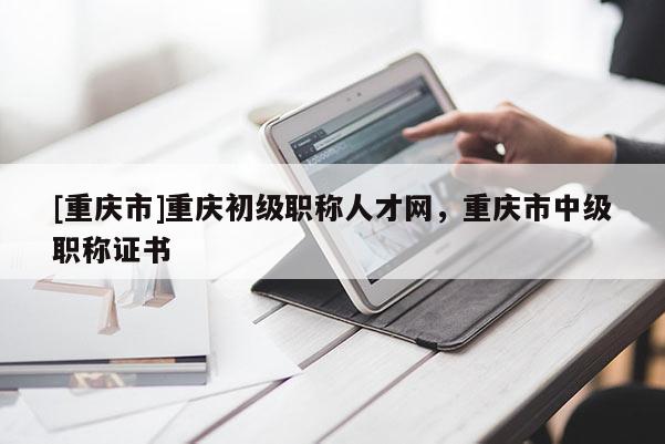 [重慶市]重慶初級職稱人才網(wǎng)，重慶市中級職稱證書