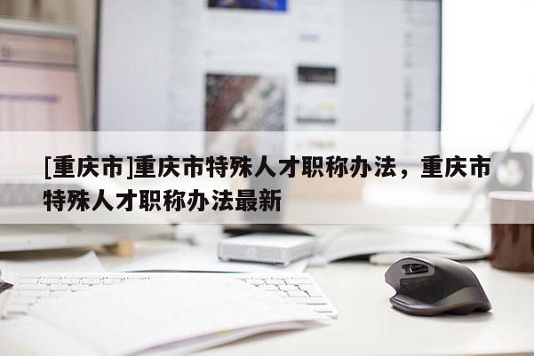 [重慶市]重慶市特殊人才職稱辦法，重慶市特殊人才職稱辦法最新