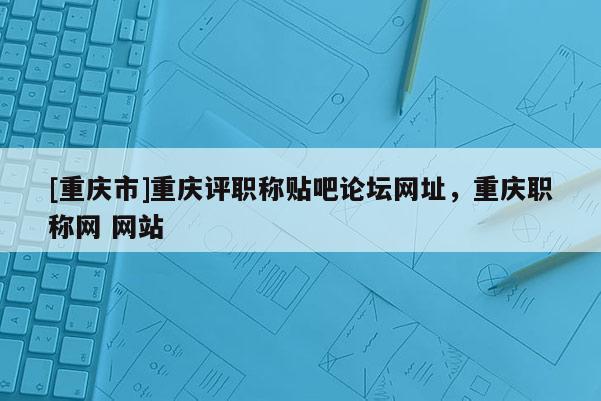 [重慶市]重慶評職稱貼吧論壇網(wǎng)址，重慶職稱網(wǎng) 網(wǎng)站