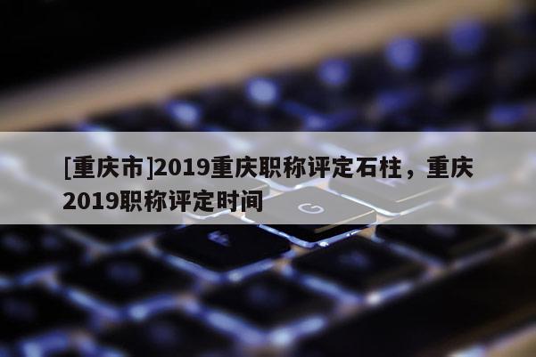 [重慶市]2019重慶職稱評定石柱，重慶2019職稱評定時間