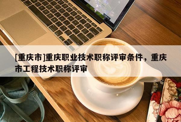 [重慶市]重慶職業(yè)技術職稱評審條件，重慶市工程技術職稱評審