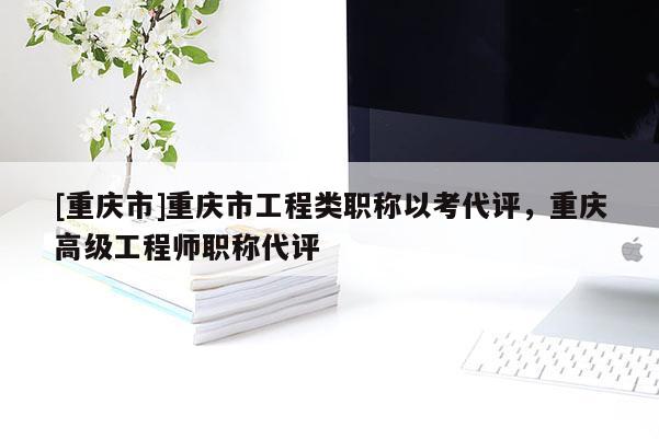 [重慶市]重慶市工程類職稱以考代評，重慶高級工程師職稱代評