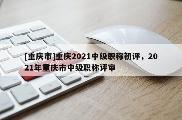 [重慶市]重慶2021中級職稱初評，2021年重慶市中級職稱評審