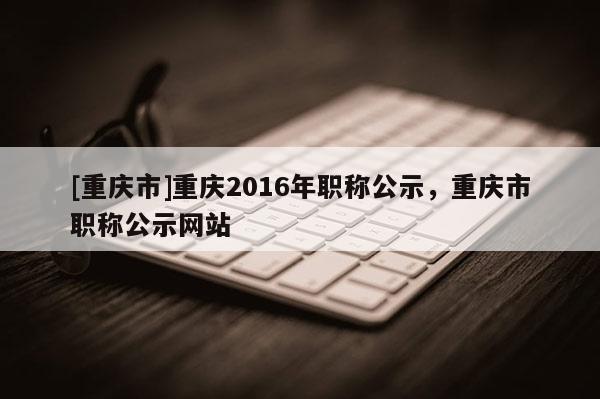 [重慶市]重慶2016年職稱公示，重慶市職稱公示網(wǎng)站