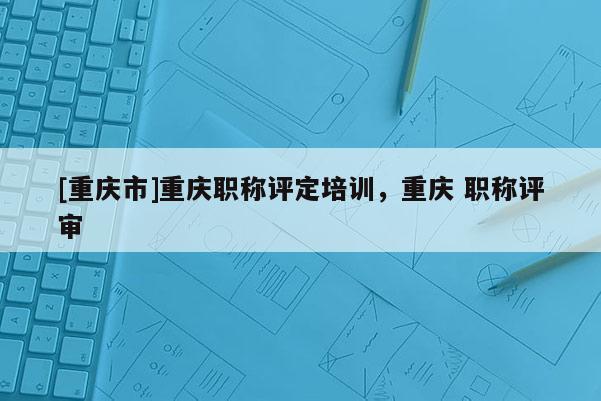 [重慶市]重慶職稱評(píng)定培訓(xùn)，重慶 職稱評(píng)審