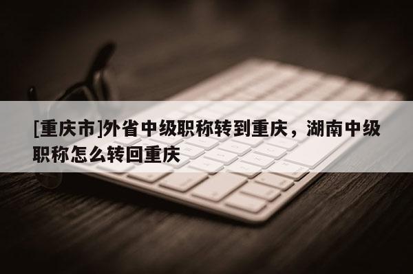 [重慶市]外省中級職稱轉(zhuǎn)到重慶，湖南中級職稱怎么轉(zhuǎn)回重慶