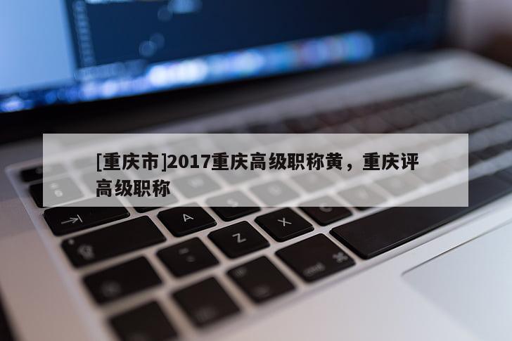 [重慶市]2017重慶高級(jí)職稱黃，重慶評(píng)高級(jí)職稱