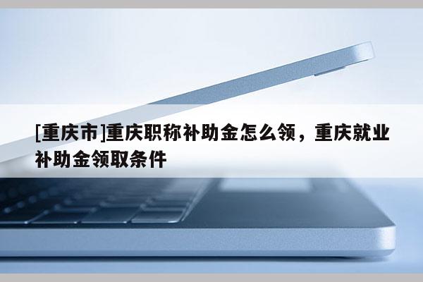 [重慶市]重慶職稱補(bǔ)助金怎么領(lǐng)，重慶就業(yè)補(bǔ)助金領(lǐng)取條件