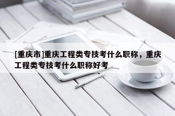 [重慶市]重慶工程類專技考什么職稱，重慶工程類專技考什么職稱好考