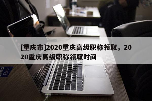 [重慶市]2020重慶高級(jí)職稱領(lǐng)取，2020重慶高級(jí)職稱領(lǐng)取時(shí)間