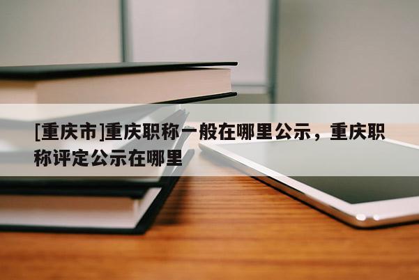 [重慶市]重慶職稱一般在哪里公示，重慶職稱評定公示在哪里