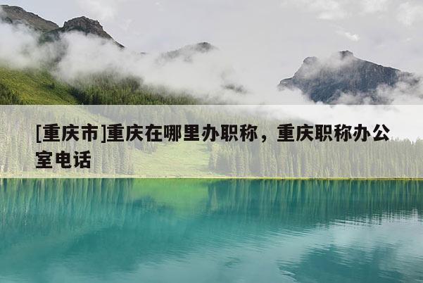 [重慶市]重慶在哪里辦職稱，重慶職稱辦公室電話