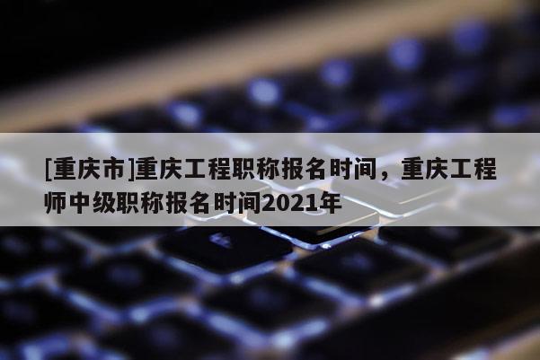 [重慶市]重慶工程職稱報名時間，重慶工程師中級職稱報名時間2021年