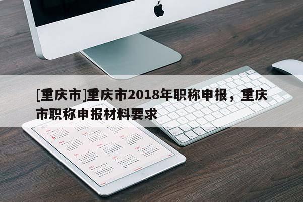 [重慶市]重慶市2018年職稱申報，重慶市職稱申報材料要求