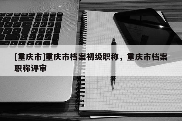 [重慶市]重慶市檔案初級職稱，重慶市檔案職稱評審