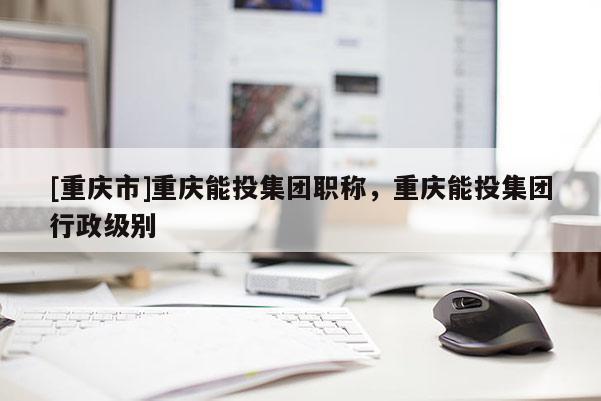 [重慶市]重慶能投集團職稱，重慶能投集團行政級別