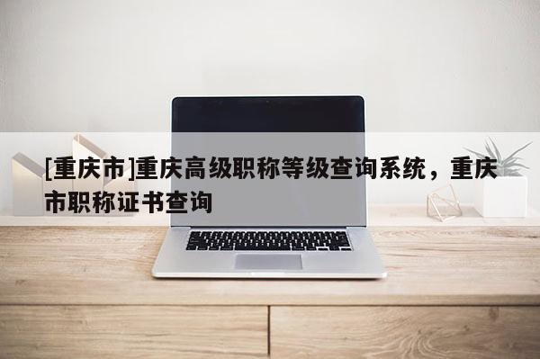 [重慶市]重慶高級職稱等級查詢系統(tǒng)，重慶市職稱證書查詢