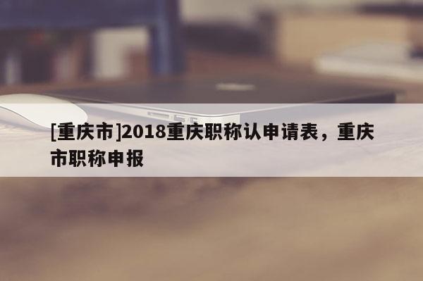 [重慶市]2018重慶職稱認(rèn)申請表，重慶市職稱申報