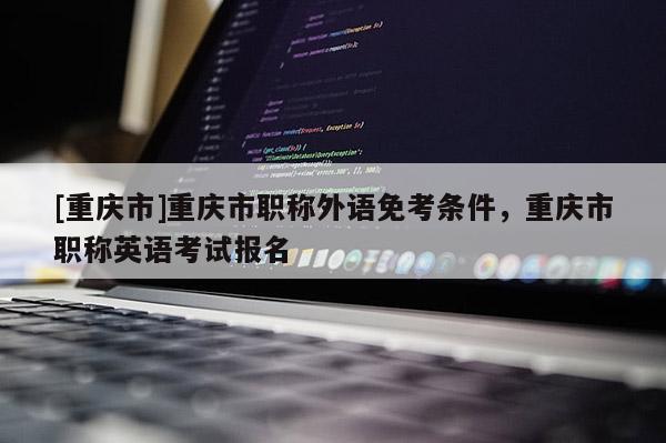 [重慶市]重慶市職稱外語免考條件，重慶市職稱英語考試報名