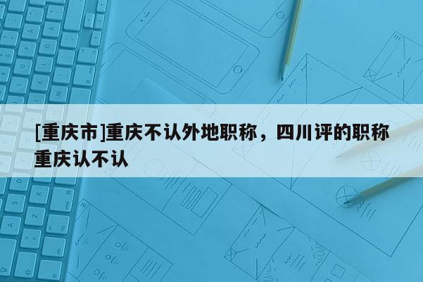 [重慶市]重慶不認(rèn)外地職稱，四川評(píng)的職稱重慶認(rèn)不認(rèn)