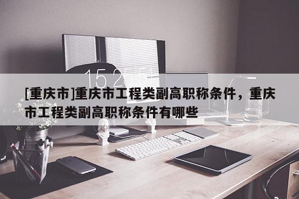 [重慶市]重慶市工程類副高職稱條件，重慶市工程類副高職稱條件有哪些