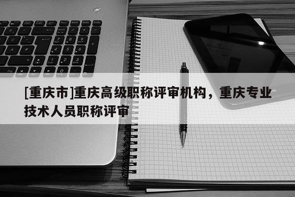 [重慶市]重慶高級職稱評審機(jī)構(gòu)，重慶專業(yè)技術(shù)人員職稱評審