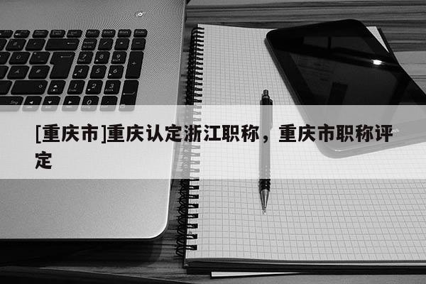 [重慶市]重慶認定浙江職稱，重慶市職稱評定