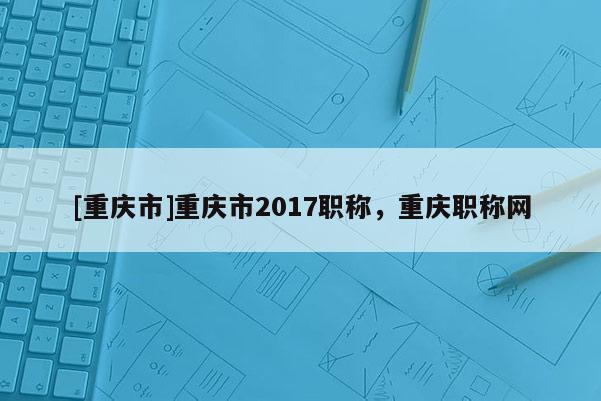 [重慶市]重慶市2017職稱，重慶職稱網(wǎng)