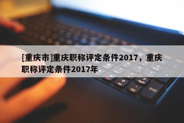 [重慶市]重慶職稱評定條件2017，重慶職稱評定條件2017年